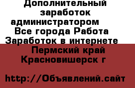 Дополнительный заработок администратором!!!! - Все города Работа » Заработок в интернете   . Пермский край,Красновишерск г.